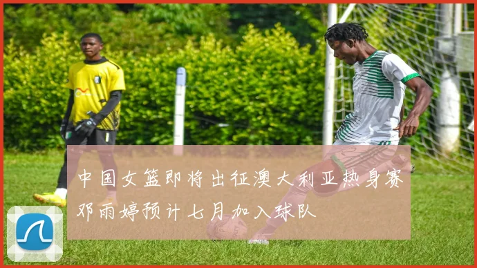 中国女篮即将出征澳大利亚热身赛邓雨婷预计七月加入球队